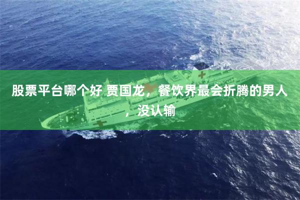 股票平台哪个好 贾国龙，餐饮界最会折腾的男人，没认输