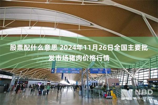 股票配什么意思 2024年11月26日全国主要批发市场猪肉价格行情