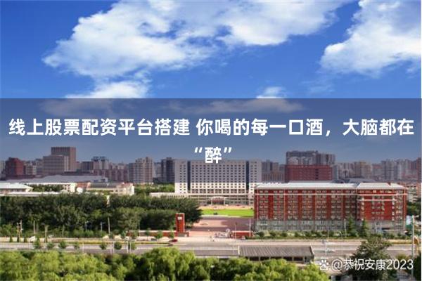 线上股票配资平台搭建 你喝的每一口酒，大脑都在“醉”