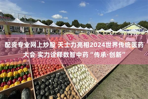 配资专业网上炒股 天士力亮相2024世界传统医药大会 实力诠释数智中药“传承·创新”