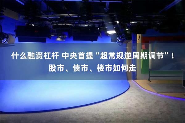 什么融资杠杆 中央首提“超常规逆周期调节”！股市、债市、楼市如何走
