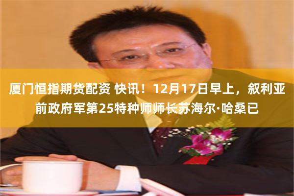厦门恒指期货配资 快讯！12月17日早上，叙利亚前政府军第25特种师师长苏海尔·哈桑已