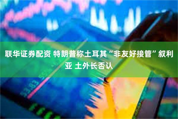联华证券配资 特朗普称土耳其“非友好接管”叙利亚 土外长否认