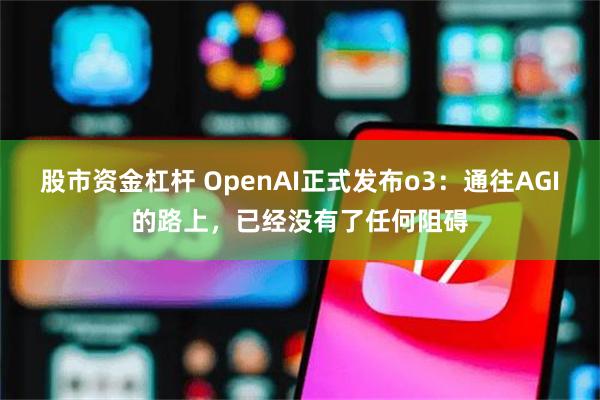 股市资金杠杆 OpenAI正式发布o3：通往AGI的路上，已经没有了任何阻碍