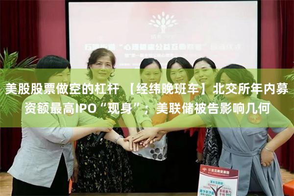 美股股票做空的杠杆 【经纬晚班车】北交所年内募资额最高IPO“现身”；美联储被告影响几何