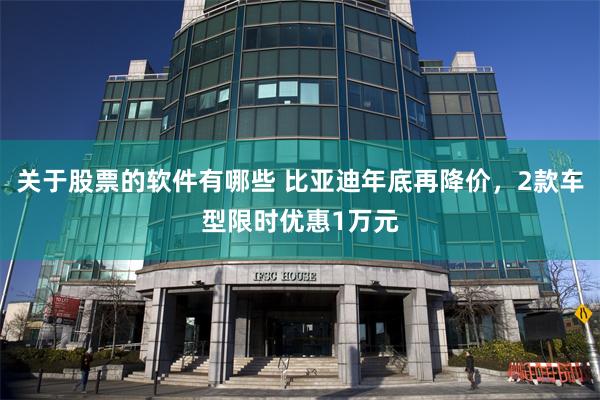 关于股票的软件有哪些 比亚迪年底再降价，2款车型限时优惠1万元