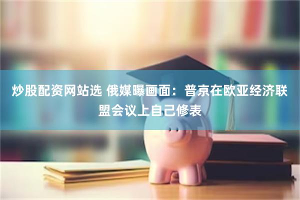 炒股配资网站选 俄媒曝画面：普京在欧亚经济联盟会议上自己修表
