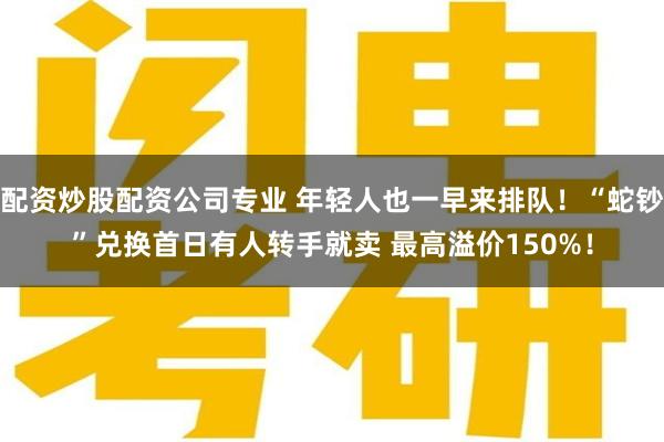 配资炒股配资公司专业 年轻人也一早来排队！“蛇钞”兑换首日有人转手就卖 最高溢价150%！