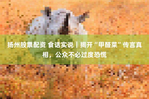 扬州股票配资 食话实说｜揭开“甲醛菜”传言真相，公众不必过度恐慌