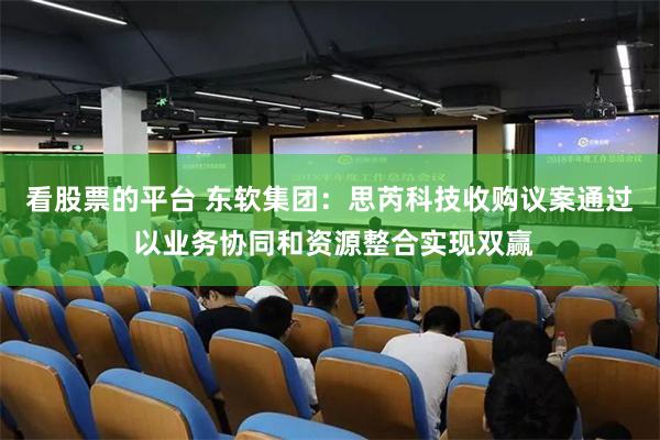 看股票的平台 东软集团：思芮科技收购议案通过 以业务协同和资源整合实现双赢