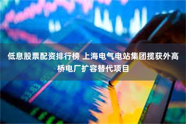 低息股票配资排行榜 上海电气电站集团揽获外高桥电厂扩容替代项目