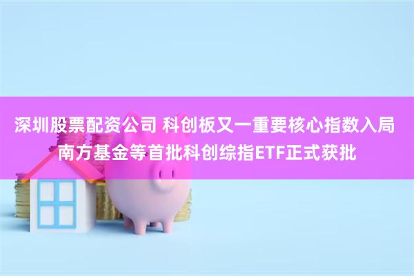 深圳股票配资公司 科创板又一重要核心指数入局 南方基金等首批科创综指ETF正式获批