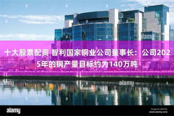 十大股票配资 智利国家铜业公司董事长：公司2025年的铜产量目标约为140万吨