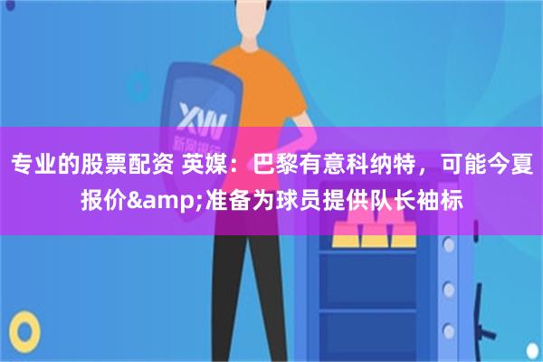专业的股票配资 英媒：巴黎有意科纳特，可能今夏报价&准备为球员提供队长袖标