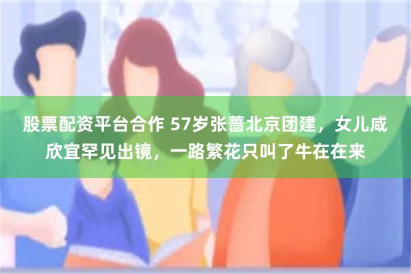 股票配资平台合作 57岁张蔷北京团建，女儿咸欣宜罕见出镜，一路繁花只叫了牛在在来
