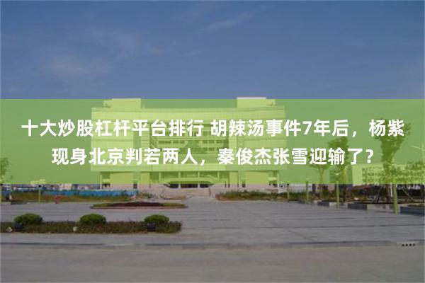 十大炒股杠杆平台排行 胡辣汤事件7年后，杨紫现身北京判若两人，秦俊杰张雪迎输了？