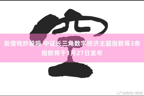 能借钱炒股吗 中证长三角数字经济主题指数等3条指数将于1月27日发布