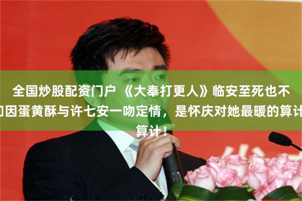 全国炒股配资门户 《大奉打更人》临安至死也不知因蛋黄酥与许七安一吻定情，是怀庆对她最暖的算计！