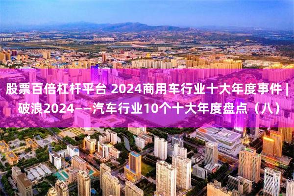 股票百倍杠杆平台 2024商用车行业十大年度事件 | 破浪2024——汽车行业10个十大年度盘点（八）
