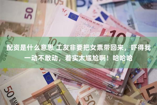 配资是什么意思 工友非要把女票带回来，吓得我一动不敢动，着实太尴尬啊！哈哈哈