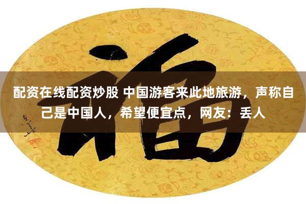 配资在线配资炒股 中国游客来此地旅游，声称自己是中国人，希望便宜点，网友：丢人