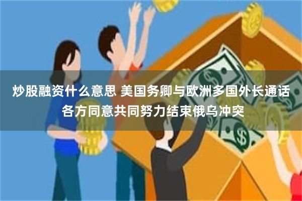 炒股融资什么意思 美国务卿与欧洲多国外长通话 各方同意共同努力结束俄乌冲突