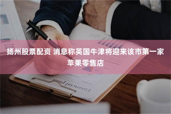 扬州股票配资 消息称英国牛津将迎来该市第一家苹果零售店