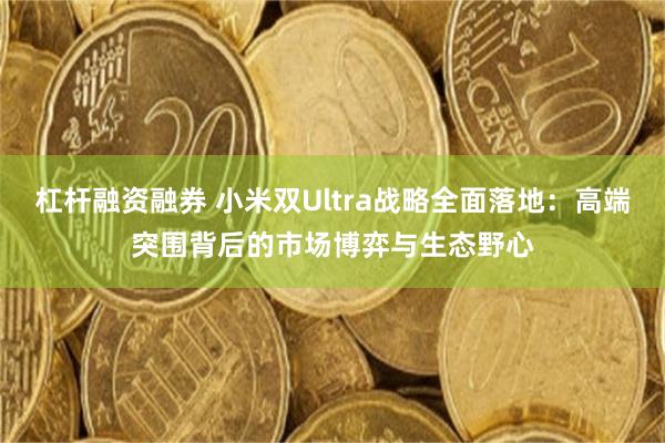 杠杆融资融券 小米双Ultra战略全面落地：高端突围背后的市场博弈与生态野心