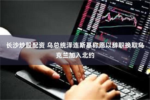 长沙炒股配资 乌总统泽连斯基称愿以辞职换取乌克兰加入北约