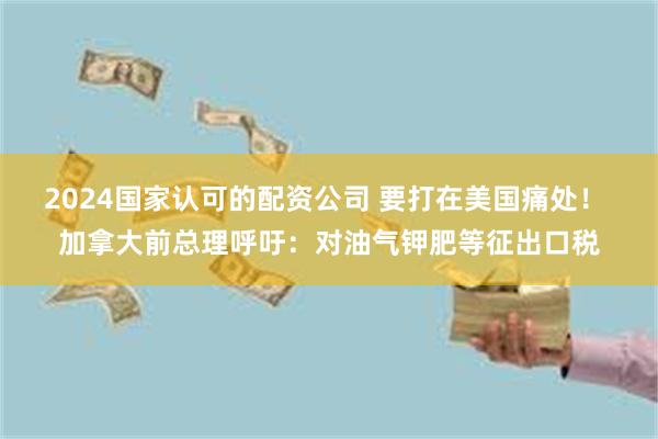 2024国家认可的配资公司 要打在美国痛处！ 加拿大前总理呼吁：对油气钾肥等征出口税