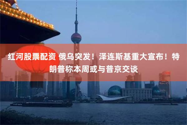 红河股票配资 俄乌突发！泽连斯基重大宣布！特朗普称本周或与普京交谈