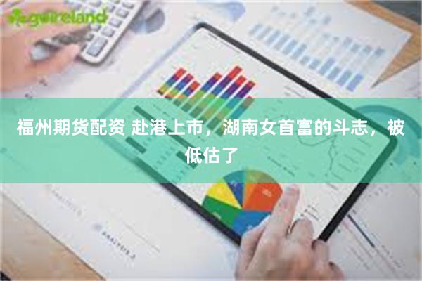 福州期货配资 赴港上市，湖南女首富的斗志，被低估了