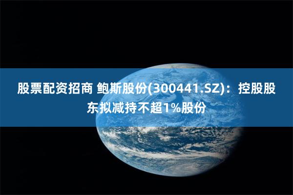 股票配资招商 鲍斯股份(300441.SZ)：控股股东拟减持不超1%股份