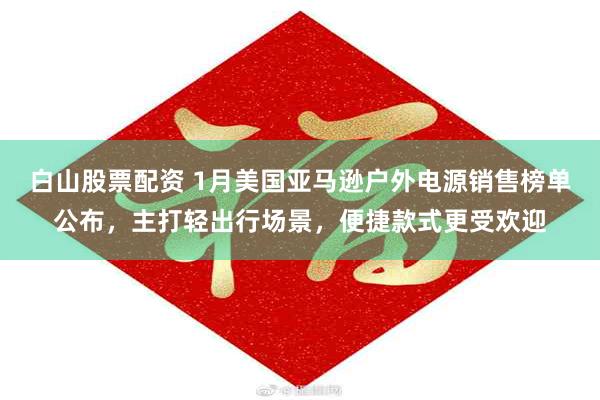 白山股票配资 1月美国亚马逊户外电源销售榜单公布，主打轻出行场景，便捷款式更受欢迎