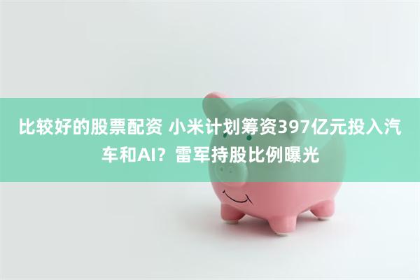 比较好的股票配资 小米计划筹资397亿元投入汽车和AI？雷军持股比例曝光