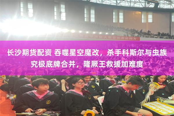 长沙期货配资 吞噬星空魔改，杀手科斯尔与虫族究极底牌合并，隆厥王救援加难度