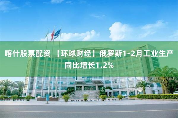 喀什股票配资 【环球财经】俄罗斯1-2月工业生产同比增长1.2%