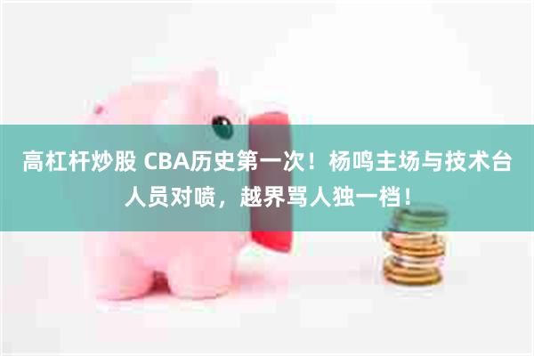 高杠杆炒股 CBA历史第一次！杨鸣主场与技术台人员对喷，越界骂人独一档！