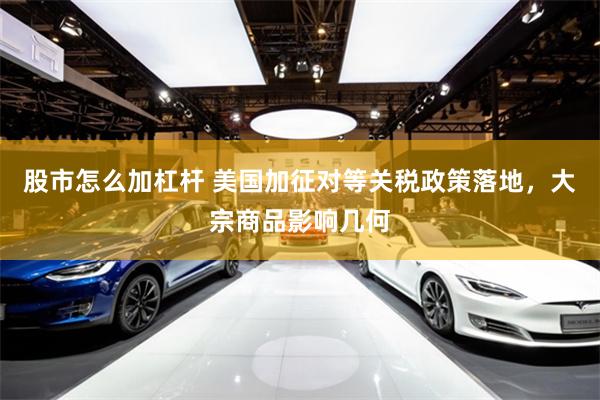 股市怎么加杠杆 美国加征对等关税政策落地，大宗商品影响几何