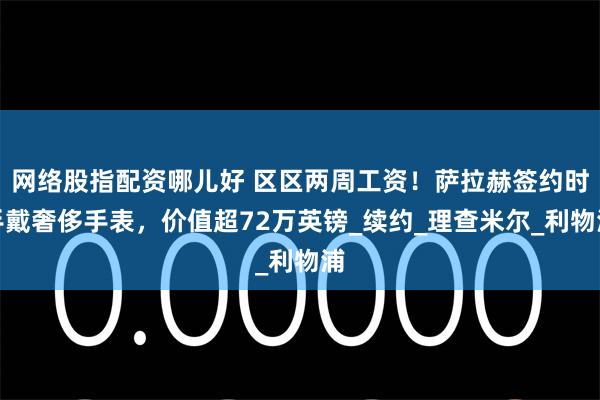 网络股指配资哪儿好 区区两周工资！萨拉赫签约时手戴奢侈手表，价值超72万英镑_续约_理查米尔_利物浦