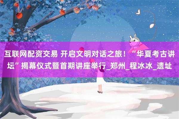 互联网配资交易 开启文明对话之旅！“华夏考古讲坛”揭幕仪式暨首期讲座举行_郑州_程冰冰_遗址