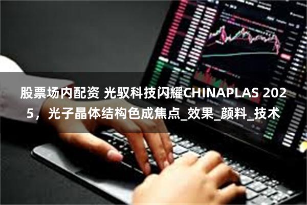 股票场内配资 光驭科技闪耀CHINAPLAS 2025，光子晶体结构色成焦点_效果_颜料_技术