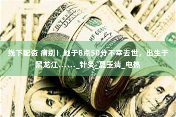线下配资 痛别！她于8点50分不幸去世，出生于黑龙江……_针灸_夏玉清_电热