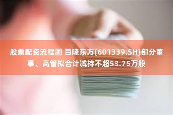 股票配资流程图 百隆东方(601339.SH)部分董事、高管拟合计减持不超53.75万股