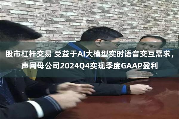 股市杠杆交易 受益于AI大模型实时语音交互需求，声网母公司2024Q4实现季度GAAP盈利