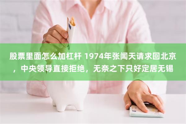 股票里面怎么加杠杆 1974年张闻天请求回北京，中央领导直接拒绝，无奈之下只好定居无锡