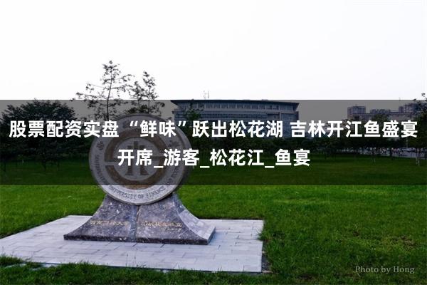 股票配资实盘 “鲜味”跃出松花湖 吉林开江鱼盛宴开席_游客_松花江_鱼宴