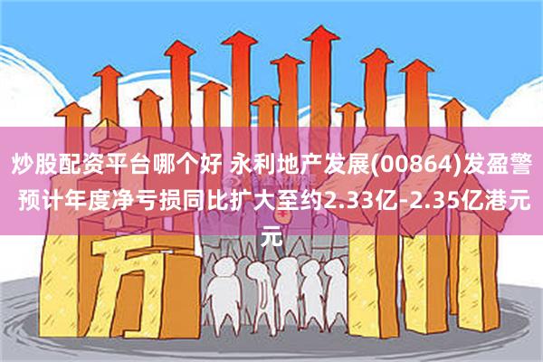 炒股配资平台哪个好 永利地产发展(00864)发盈警 预计年度净亏损同比扩大至约2.33亿-2.35亿港元