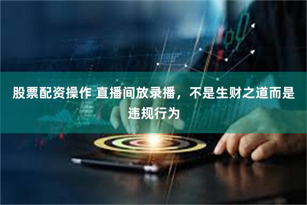 股票配资操作 直播间放录播，不是生财之道而是违规行为