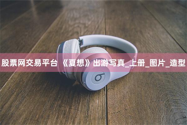 股票网交易平台 《夏想》出游写真_上册_图片_造型